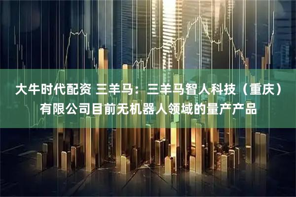 大牛时代配资 三羊马：三羊马智人科技（重庆）有限公司目前无机器人领域的量产产品