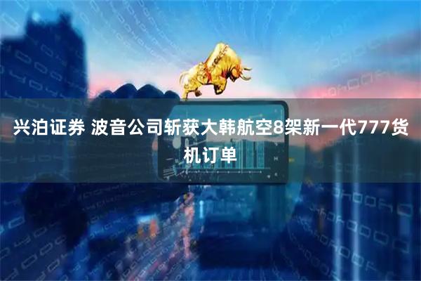 兴泊证券 波音公司斩获大韩航空8架新一代777货机订单