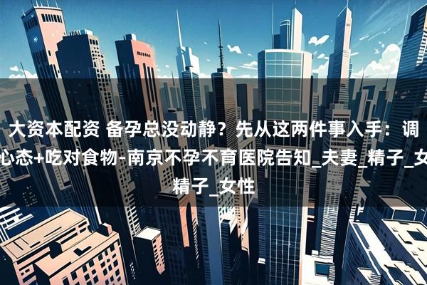 大资本配资 备孕总没动静？先从这两件事入手：调整心态+吃对食物-南京不孕不育医院告知_夫妻_精子_女性