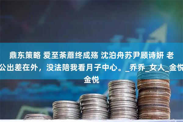 鼎东策略 爱至荼蘼终成殇 沈泊舟苏尹顾诗妍 老公出差在外，没法陪我看月子中心。_乔乔_女人_金悦