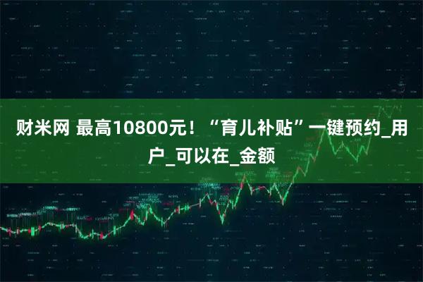 财米网 最高10800元！“育儿补贴”一键预约_用户_可以在_金额