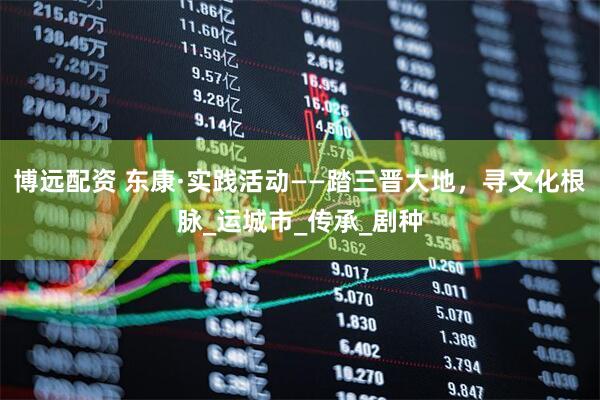 博远配资 东康·实践活动——踏三晋大地，寻文化根脉_运城市_传承_剧种