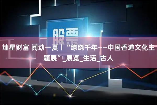 灿星财富 阅动一夏丨“缭绕千年——中国香道文化主题展”_展览_生活_古人