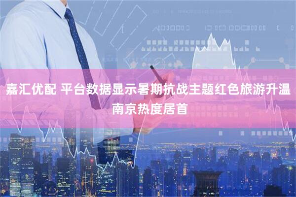 嘉汇优配 平台数据显示暑期抗战主题红色旅游升温 南京热度居首