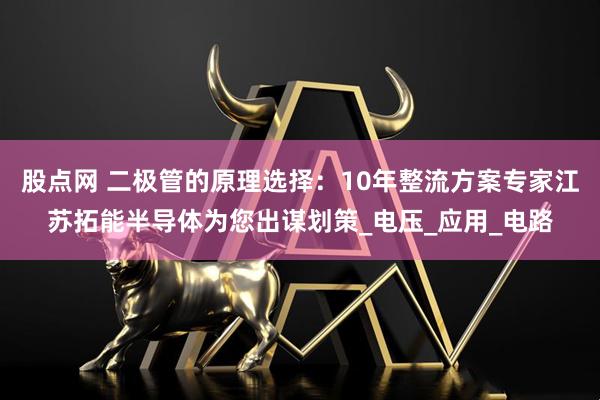 股点网 二极管的原理选择：10年整流方案专家江苏拓能半导体为您出谋划策_电压_应用_电路