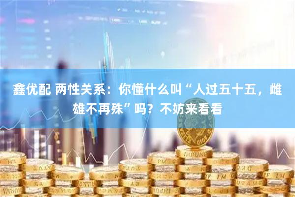 鑫优配 两性关系：你懂什么叫“人过五十五，雌雄不再殊”吗？不妨来看看