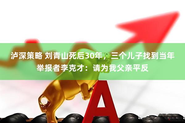 泸深策略 刘青山死后30年，三个儿子找到当年举报者李克才：请为我父亲平反
