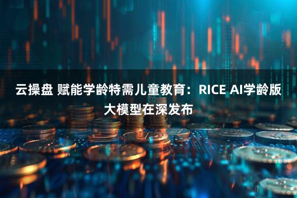 云操盘 赋能学龄特需儿童教育：RICE AI学龄版大模型在深发布
